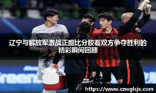 辽宁与解放军激战正酣比分胶着双方争夺胜利的精彩瞬间回顾